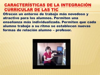 CARACTERÍSTICAS DE LA INTEGRACIÓN
CURRICULAR DE LAS TIC
Ofrecen un entorno de trabajo más novedoso y
atractivo para los alumnos. Permiten una
enseñanza más individualizada. Permiten que cada
alumno trabaje a su ritmo se establecen nuevas
formas de relación alumno – profesor.
 