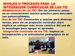 NIVELES O PROCESOS PARA LA
INTEGRACIÓN CURRICULAR DE LAS TIC
Alfabetización de las TIC: Dar los primeros pasos
en su conocimiento teórico práctico para descubrir
sus potencialidades.
Uso de las TIC: Conocerlas y usarlas para diversas
tareas, pero sin un propósito curricular claro
implica un enfoque más tecno céntrico del uso de
la tecnología para apoyar el aprender.
 Integración curricular de las TIC: Implica su
incorporación y la articulación pedagógica en el
aula.
 