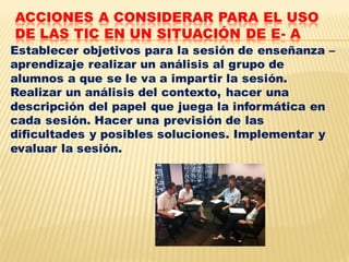 ACCIONES A CONSIDERAR PARA EL USO
DE LAS TIC EN UN SITUACIÓN DE E- A
Establecer objetivos para la sesión de enseñanza –
aprendizaje realizar un análisis al grupo de
alumnos a que se le va a impartir la sesión.
Realizar un análisis del contexto, hacer una
descripción del papel que juega la informática en
cada sesión. Hacer una previsión de las
dificultades y posibles soluciones. Implementar y
evaluar la sesión.
 