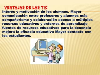 VENTAJAS DE LAS TIC
Interés y motivación de los alumnos. Mayor
comunicación entre profesores y alumnos más
compañerismo y colaboración acceso a múltiples
recursos educativos y entornos de aprendizaje
fuentes de recursos educativos para la docencia
mejora la eficacia educativa Mayor contacto con
los estudiantes.
 