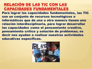 RELACIÓN DE LAS TIC CON LAS
 CAPACIDADES FUNDAMENTALES
Para lograr las capacidades fundamentales, las TIC
son un conjunto de recursos tecnológicos e
informáticos que de una u otra manera tienen una
relación interdisciplinaria, para lograr desarrollar
las capacidades como el pensamiento creativo,
pensamiento crítico y solución de problemas; es
decir nos ayudan a realizar nuestras actividades
educativas específicas.
 