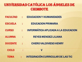 UNIVERSIDAD CATÓLICA LOS ÁNGELES DE
             CHIMBOTE

FACULTAD       :       EDUCACION Y HUMANIDADES

ESCUELA        :          EDUCACION PRIMARIA

CURSO          :       INFORMÁTICA APLICADA A LA EDUCACION

ALUMNA         :            REYES MENDEZ LILIANA

DOCENTE        :          CHERO VALDIVIESO HENRY

 CICLO             :             V

 TEMA      :           INTEGRACIÓN CURRICULAR DE LAS TIC
 