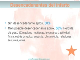 www.fundaciondelcorazon.com
Desencadenantes del infartoDesencadenantes del infarto
• Sin desencadenante aprox. 50%
• Con posible desencadenante aprox. 50%: Pérdida
de peso (Circadiano -mañanas, levantarse-, actividad
física, estrés psíquico, angustia, climatología, relaciones
sexuales, otros
 