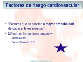 www.fundaciondelcorazon.com
Factores de riesgo cardiovascularFactores de riesgo cardiovascular
• “Factores que se asocian a mayor probabilidad
de padecer la enfermedad”
• Método en la medicina preventiva:
• Identificar los F.R.
• Corrección de los F.R.
 