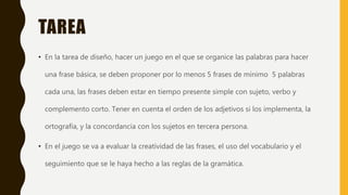 TAREA
• En la tarea de diseño, hacer un juego en el que se organice las palabras para hacer
una frase básica, se deben proponer por lo menos 5 frases de mínimo 5 palabras
cada una, las frases deben estar en tiempo presente simple con sujeto, verbo y
complemento corto. Tener en cuenta el orden de los adjetivos si los implementa, la
ortografía, y la concordancia con los sujetos en tercera persona.
• En el juego se va a evaluar la creatividad de las frases, el uso del vocabulario y el
seguimiento que se le haya hecho a las reglas de la gramática.
 
