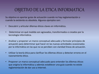 OBJETIVO DE LA ETICA INFORMATICA
Su objetivo es aportar guías de actuación cuando no hay reglamentación o
cuando la existente es obsoleta. Algunos ejemplos son:
• Descubrir y articular dilemas éticos claves en informática.
• Determinar en qué medida son agravados, transformados o creados por la
tecnología informática.
• Analizar y proponer un marco conceptual adecuado y formular principios de
actuación para determinar qué hacer en las nuevas actividades ocasionadas
por la informática en las que no se perciben con claridad líneas de actuación.
• Utilizar la teoría ética para clarificar los dilemas éticos y detectar errores en el
razonamiento ético.
• Proponer un marco conceptual adecuado para entender los dilemas éticos
que origina la informática y además establecer una guía cuando no existe
reglamentación de dar uso a Internet.
 