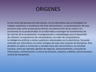 ORIGENES
En los inicios del proceso de información, con la informática sólo se facilitaban los
trabajos repetitivos y monótonos del área administrativa. La automatización de esos
procesos trajo como consecuencia directa una disminución de los costos y un
incremento en la productividad. En la informática convergen los fundamentos de
las ciencias de la computación, la programación y metodologías para el desarrollo
de software, la arquitectura de computadores, las redes de computadores,
la inteligencia artificial y ciertas cuestiones relacionadas con la electrónica. Se puede
entender por informática a la unión sinérgica de todo este conjunto de disciplinas. Esta
disciplina se aplica a numerosas y variadas áreas del conocimiento o la actividad
humana, como por ejemplo: gestión de negocios, almacenamiento y consulta de
información, monitorización y control de procesos, industria, robótica, comunicaciones,
control de transportes.
 