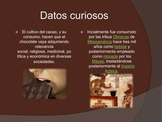 Datos curiosos
   El cultivo del cacao, y su        Inicialmente fue consumido
     consumo, hacen que el              por las tribus Olmecas de
  chocolate vaya adquiriendo           Mesoamérica hace tres mil
             relevancia                    años como bebida y
social, religiosa, medicinal, po        posteriormente empleado
lítica y económica en diversas            como moneda por los
           sociedades.                    Mayas, trasladándose
                                        posteriormente al Imperio
                                                  Azteca.
 