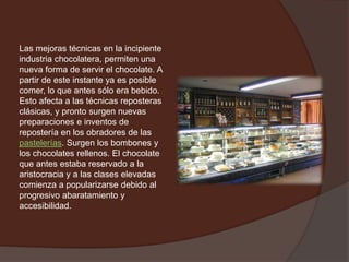 Las mejoras técnicas en la incipiente
industria chocolatera, permiten una
nueva forma de servir el chocolate. A
partir de este instante ya es posible
comer, lo que antes sólo era bebido.
Esto afecta a las técnicas reposteras
clásicas, y pronto surgen nuevas
preparaciones e inventos de
repostería en los obradores de las
pastelerías. Surgen los bombones y
los chocolates rellenos. El chocolate
que antes estaba reservado a la
aristocracia y a las clases elevadas
comienza a popularizarse debido al
progresivo abaratamiento y
accesibilidad.
 