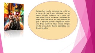 Aunque hay mucha controversia en torno
al tema de las drogas digitales, no ha
habido ningún esfuerzo para sacar del
mercado o limitar su venta a menores de
edad. Hasta la fecha, no hay pruebas de
que la terapia biaural etiquetado como
una droga auditiva haya creado ningún
efecto secundario dañino asociados con
drogas ilegales.
 