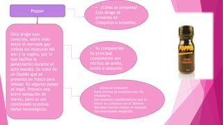 Popper
Otra droga muy
conocida, sobre todo
entre el mercado gay
(relaja los músculos del
ano y la vagina, por lo
que facilita la
penetración durante el
acto sexual). Se trata de
un líquido que se
presenta en frasco para
inhalar. En algunos países
es legal. Provoca una
breve sensación de
mareo, pero su uso
continuado ocasiona
daños neurológicos.
• ¿Cómo se presenta?
Esta droga se
presenta en
frasquitos o ampollas.
• Su composición
Su principal
compenente son
nitritos de amilo,
butilo o isobutilo.
• ¿Cómo se consume?
Estos nitritos se consumen por vía
inhalatoria.
Son potentes vasodilatadores que al
entrar en contacto con el Sistema
Nervioso Central relajan el músculo
liso provocando relajación.
 