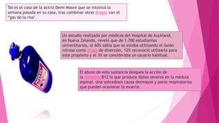 Tal es el caso de la actriz Demi Moore que se intoxicó la
semana pasada en su casa, tras combinar otras drogas con el
“gas de la risa".
Un estudio realizado por médicos del Hospital de Auckland,
en Nueva Zelanda, reveló que de 1.700 estudiantes
universitarios, el 60% sabía que se estaba utilizando el óxido
nitroso como droga de diversión, 12% reconoció utilizarla para
este propósito y el 3% se consideraba un usuario habitual.
El abuso de esta sustancia bloquea la acción de
la vitamina B12 lo que produce daños severos en la médula
espinal. Una sobredosis causa desmayos y paros respiratorios
que pueden ocasionar la muerte.
 