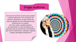 Drogas Auditivas
Se trata de archivos sonoros que pueden
volverse adictivos si se consumen de
manera compulsiva, ya que imitan los
efectos agudos que los estupefacientes
provocan en el cerebro.
Por esta razón, pueden generar
alucinaciones y crisis convulsivas en
personas que se encuentran vulnerables,
que sufren aislamiento, soledad, angustia
o alguna patología psiquiátrica.
 
