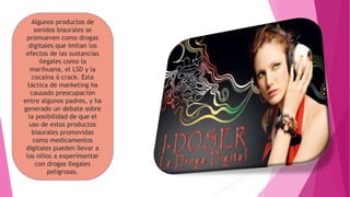 Algunos productos de
sonidos biaurales se
promueven como drogas
digitales que imitan los
efectos de las sustancias
ilegales como la
marihuana, el LSD y la
cocaína ó crack. Esta
táctica de marketing ha
causado preocupación
entre algunos padres, y ha
generado un debate sobre
la posibilidad de que el
uso de estos productos
biaurales promovidas
como medicamentos
digitales pueden llevar a
los niños a experimentar
con drogas ilegales
peligrosas.
 