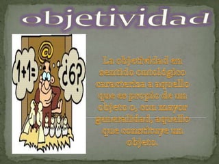 objetividadLa objetividad en sentido ontológico caracteriza a aquello que es propio de un objeto o, con mayor generalidad, aquello que constituye un objeto. 