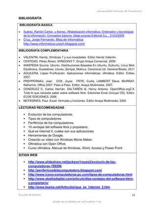 Universidad Nacional de Chimborazo
Escuela de Derecho 11
Sílabo de la Cátedra de Informática Tics
BIBLIOGRAFÍA
BIBLIOGRAFÍA BASICA
 Suárez, Ramón Carlos y Alonso. Alfabetización informática: Ordenador y tecnologías
de la información: Conceptos básicos. Ideas propias Editorial S.L., 31/03/2009
 Cruz, Jorge Fernando. Blog de Informática
http://www.informatica-unach.blogspot.com/
BIBLIOGRAFÍA COMPLEMENTARIA
 VALENTIN, Handz. Windows 7 y sus novedades. Editor Handz Valentin.
 CENTENO, Pérez Álvaro. WINDOWS 7. Grupo Anaya Comercial, 2009.
 WIKIPEDIA Source. Ubuntu: Distribuciones Basadas En Ubuntu, Kubuntu, Linux Mint,
Edulibreos, Guadalinex, Lliurex, Zentyal, Molinux, Canonical Ltd. General Books, 2011
 AGUILERA, López Purificación. Aplicaciones informáticas: ofimática. Editor. Editex,
2007.
 PREPPERNAU, Joan. COX, Joyce. FRYE, Curtis, LAMBERT Steve. MURRAY,
Katherine. Office 2007: Paso a Paso. Editor, Anaya Multimedia, 2007.
 GONZÁLEZ C, Carlos Hernán. SALTARÉN Q. Henry Antonio. OpenOffice.org2.X.
Todo lo que necesita saber sobre software libre. Ediciones Ecoe (incluye CD). Editor,
ECOE EDICIONES, 2006.
 MCFEDRIES, Paul .Excel: fórmulas y funciones. Editor Anaya Multimedia, 2005
LECTURAS RECOMENDADAS
 Evolución de los computadores.
 Tipos de computadores
 Periféricos de los computadores.
 10 ventajas del software libre y propietario.
 Qué es Internet II, cuáles son sus aplicaciones.
 Herramientas de Google.
 Creando un video con Windows Movie Maker.
 Ofimática con Open Office.
 Curso ofimática. Manual de Windows, Word, Access y Power Point.
SITIOS WEB
 http://www.slideshare.net/jackson1reyes2/evolucin-de-las-
computadoras-189296
 http://perifericosdelacomputadora.blogspot.com/
 http://www.icono-computadoras-pc.com/tipos-de-computadoras.html
 http://www.abadiadigital.com/articulo/diez-ventajas-del-software-libre-
y-propietario/
 http://www.tsares.net/Articulos/que_es_internet_2.htm
 