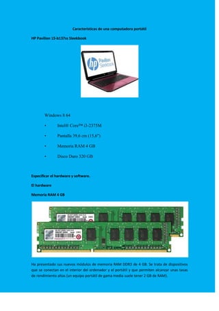 Características de una computadora portátil
HP Pavilion 15-b137ss Sleekbook

Windows 8 64
•

Intel® Core™ i3-2375M

•

Pantalla 39,6 cm (15,6")

•

Memoria RAM 4 GB

•

Disco Duro 320 GB

Especificar el hardware y software.
El hardware
Memoria RAM 4 GB

Ha presentado sus nuevos módulos de memoria RAM DDR3 de 4 GB. Se trata de dispositivos
que se conectan en el interior del ordenador y el portátil y que permiten alcanzar unas tasas
de rendimiento altas (un equipo portátil de gama media suele tener 2 GB de RAM).

 
