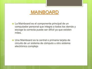 MAINBOARD
 La Mainboard es el componente principal de un
computador personal que integra a todos los demás y
escoge la correcta puede ser difícil ya que existen
miles.
 Una Mainboard es la central o primaria tarjeta de
circuito de un sistema de cómputo u otro sistema
electrónico complejo
 