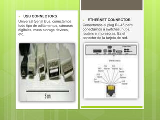  USB CONNECTORS
Universal Serial Bus, conectamos
todo tipo de aditamentos, cámaras
digitales, mass storage devices,
etc.
 ETHERNET CONNECTOR
Conectamos el plug RJ-45 para
conectarnos a switches, hubs,
routers e impresoras. Es el
conector de la tarjeta de red.
 