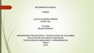 INFORMATICA BASICA
TORNO
LUIS ALEJANDRO PINEDA
201821339
TUTORA
NELBA MONROY
UNIVERSIDAD PEDAGOGICA Y TECNOLOGICA DE COLOMBIA
FACULTAD DE ESTUDIOS A DISTANCIA
TECNOLOGIA EN MAQUINAS Y HERRAMIENTAS
TUNJA
2019
 