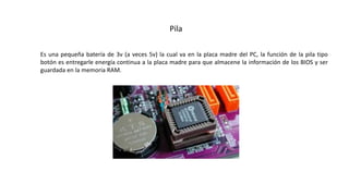Pila
Es una pequeña batería de 3v (a veces 5v) la cual va en la placa madre del PC, la función de la pila tipo
botón es entregarle energía continua a la placa madre para que almacene la información de los BIOS y ser
guardada en la memoria RAM.
 