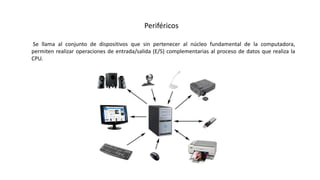 Periféricos
Se llama al conjunto de dispositivos que sin pertenecer al núcleo fundamental de la computadora,
permiten realizar operaciones de entrada/salida (E/S) complementarias al proceso de datos que realiza la
CPU.
 