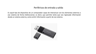 Periféricos de entrada y salida
Es aquel tipo de dispositivo de un computador capaz de interactuar con los elementos externos a
ese sistema de forma bidireccional, es decir, que permite tanto que sea ingresada información
desde un sistema externo, como emitir información a partir de ese sistema.
 