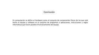 Conclusión
En computación se define al Hardware como el conjunto de componentes físicos de los que está
hecho el equipo y software es el conjunto de programas o aplicaciones, instrucciones y reglas
informáticas que hacen posible el funcionamiento del equipo.
 