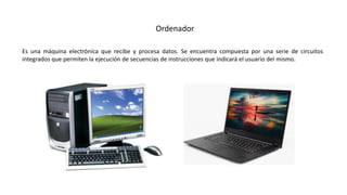 Es una máquina electrónica que recibe y procesa datos. Se encuentra compuesta por una serie de circuitos
integrados que permiten la ejecución de secuencias de instrucciones que indicará el usuario del mismo.
Ordenador
 