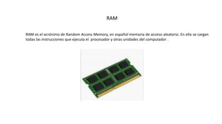 RAM
RAM es el acrónimo de Random Access Memory, en español memoria de acceso aleatorio. En ella se cargan
todas las instrucciones que ejecuta el procesador y otras unidades del computador .
 