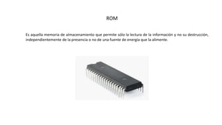ROM
Es aquella memoria de almacenamiento que permite sólo la lectura de la información y no su destrucción,
independientemente de la presencia o no de una fuente de energía que la alimente.
 