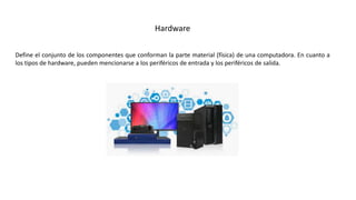 Define el conjunto de los componentes que conforman la parte material (física) de una computadora. En cuanto a
los tipos de hardware, pueden mencionarse a los periféricos de entrada y los periféricos de salida.
Hardware
 
