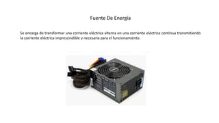 Fuente De Energía
Se encarga de transformar una corriente eléctrica alterna en una corriente eléctrica continua transmitiendo
la corriente eléctrica imprescindible y necesaria para el funcionamiento.
 