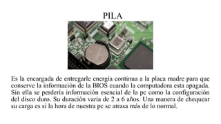 PILA
Es la encargada de entregarle energía continua a la placa madre para que
conserve la información de la BIOS cuando la computadora esta apagada.
Sin ella se perdería información esencial de la pc como la configuración
del disco duro. Su duración varía de 2 a 6 años. Una manera de chequear
su carga es si la hora de nuestra pc se atrasa más de lo normal.
 