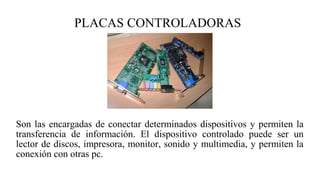 PLACAS CONTROLADORAS
Son las encargadas de conectar determinados dispositivos y permiten la
transferencia de información. El dispositivo controlado puede ser un
lector de discos, impresora, monitor, sonido y multimedia, y permiten la
conexión con otras pc.
 