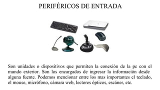 PERIFÉRICOS DE ENTRADA
Son unidades o dispositivos que permiten la conexión de la pc con el
mundo exterior. Son los encargados de ingresar la información desde
alguna fuente. Podemos mencionar entre los mas importantes el teclado,
el mouse, micrófono, cámara web, lectores ópticos, escáner, etc.
 