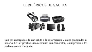 PERIFÉRICOS DE SALIDA
Son los encargados de dar salida a la información y datos procesados al
usuario. Los dispositivos mas comunes son el monitor, las impresoras, los
parlantes o altavoces, etc.
 