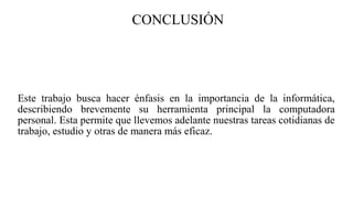 CONCLUSIÓN
Este trabajo busca hacer énfasis en la importancia de la informática,
describiendo brevemente su herramienta principal la computadora
personal. Esta permite que llevemos adelante nuestras tareas cotidianas de
trabajo, estudio y otras de manera más eficaz.
 