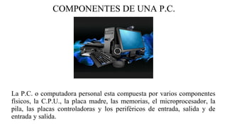 COMPONENTES DE UNA P.C.
La P.C. o computadora personal esta compuesta por varios componentes
físicos, la C.P.U., la placa madre, las memorias, el microprocesador, la
pila, las placas controladoras y los periféricos de entrada, salida y de
entrada y salida.
 