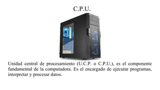C.P.U.
Unidad central de procesamiento (U.C.P. o C.P.U.), es el componente
fundamental de la computadora. Es el encargado de ejecutar programas,
interpretar y procesar datos.
 