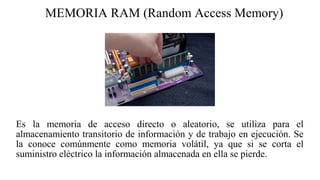 MEMORIA RAM (Random Access Memory)
Es la memoria de acceso directo o aleatorio, se utiliza para el
almacenamiento transitorio de información y de trabajo en ejecución. Se
la conoce comúnmente como memoria volátil, ya que si se corta el
suministro eléctrico la información almacenada en ella se pierde.
 