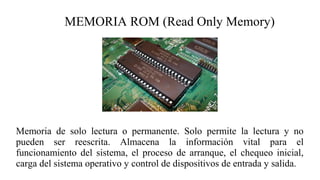 MEMORIA ROM (Read Only Memory)
Memoria de solo lectura o permanente. Solo permite la lectura y no
pueden ser reescrita. Almacena la información vital para el
funcionamiento del sistema, el proceso de arranque, el chequeo inicial,
carga del sistema operativo y control de dispositivos de entrada y salida.
 