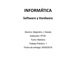 INFORMÁTICA
Alumno: Alejandro J. Ossola
Institución: IFTS1
Turno: Mañana
Trabajo Práctico: 1
Fecha de entrega: 24/05/2019
Software y Hardware
 