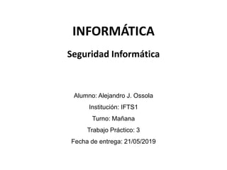INFORMÁTICA
Alumno: Alejandro J. Ossola
Institución: IFTS1
Turno: Mañana
Trabajo Práctico: 3
Fecha de entrega: 21/05/2019
Seguridad Informática
 
