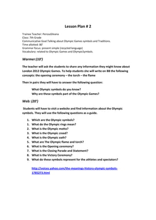 Lesson Plan # 2
Trainee Teacher: PerosaSilvana
Class: 7th Grade
Communicative Goal:Talking about Olympic Games symbols and Traditions.
Time allotted: 80’
Grammar focus: present simple (recycled language)
Vocabulary: related to Olympic Games and OlympicSymbols.

Warmer:(10’)
The teacher will ask the students to share any information they might know about
London 2012 Olympic Games. To help students she will write on BB the following
concepts: the opening ceremony – the torch – the flame

Then in pairs they will have to answer the following question:

        What Olympic symbols do you know?
        Why are these symbols part of the Olympic Games?

Web: (20’)
 Students will have to visit a website and find information about the Olympic
symbols. They will use the following questions as a guide.

   1.   Which are the Olympic symbols?
   1.   What do the Olympic rings mean?
   2.   What is the Olympic motto?
   3.   What is the Olympic creed?
   4.   What is the Olympic oath?
   5.   What are The Olympic flame and torch?
   6.   What is the Opening ceremony?
   7.   What is the Closing Parade and Statement?
   8.   What is the Victory Ceremony?
   9.   What do these symbols represent for the athletes and spectators?

        http://voices.yahoo.com/the-meanings-history-olympic-symbols-
        1785273.html
 