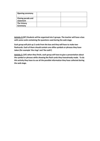 Opening ceremony

   Closing parade and
   statement
   The Victory
   Ceremony




Activity 2:(20’) Students will be organized into 5 groups. The teacher will have a box
with some cards containing the questions used during the web stage.

Each group will pick up 2 cards from the box and they will have to make two
flashcards. Each of them should contain one ofthe symbols or phrases they have
taken (for example ‘the rings’ and ‘the oath’)

Activity 3: (10’) when they finish, each group will have to give a presentation about
the symbol or phrases while showing the flash cards they havealready made. To do
this activity they have to use all the possible information they have collected during
the web stage.
 