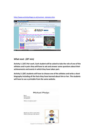 http://www.activityvillage.co.uk/summer_olympics.htm




What next: (20’ min)
Activity 1: (10’) Pair work. Each student will be asked to take the role of one of the
athletes and in pairs they will have to ask and answer some questions about their
achievements and events in which they have taken part.

Activity 2: (20’) students will have to choose one of the athletes and write a short
biography including all the facts they have learned about him or her. The students
will have to use a printable from the same website.
 