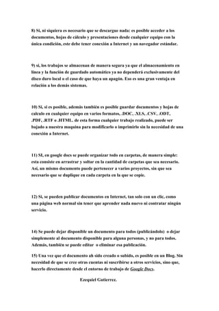 8) Si, ni siquiera es necesario que se descargue nada: es posible acceder a los
documentos, hojas de cálculo y presentaciones desde cualquier equipo con la
única condición, este debe tener conexión a Internet y un navegador estándar.



9) si, los trabajos se almacenan de manera segura ya que el almacenamiento en
línea y la función de guardado automático ya no dependerá exclusivamente del
disco duro local o el caso de que haya un apagón. Eso es una gran ventaja en
relación a los demás sistemas.



10) Si, si es posible, además también es posible guardar documentos y hojas de
calculo en cualquier equipo en varios formatos, .DOC, .XLS, .CSV, .ODT,
.PDF, .RTF o .HTML. de esta forma cualquier trabajo realizado, puede ser
bajado a nuestra maquina para modificarlo o imprimirlo sin la necesidad de una
conexión a Internet.



11) SI, en google docs se puede organizar todo en carpetas, de manera simple:
esta consiste en arrastrar y soltar en la cantidad de carpetas que sea necesario.
Así, un mismo documento puede pertenecer a varios proyectos, sin que sea
necesario que se duplique en cada carpeta en la que se copie.



12) Si, se pueden publicar documentos en Internet, tan solo con un clic, como
una página web normal sin tener que aprender nada nuevo ni contratar ningún
servicio.



14) Se puede dejar disponible un documento para todos (publicándolo) o dejar
simplemente al documento disponible para alguna personas, y no para todos.
Además, también se puede editar o eliminar esa publicación.

15) Una vez que el documento ah sido creado o subido, es posible en un Blog. Sin
necesidad de que se cree otras cuentas ni suscribirse a otros servicios, sino que,
hacerlo directamente desde el entorno de trabajo de Google Docs.

                          Ezequiel Gutierrez.
 