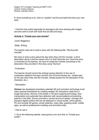 Subject: ICT in English Teaching at INSPT-UTN.
Lecturer: Paula Ledesma.
Student: Gabriela Velozo.
6- Once everything is ok, click on "publish" and the tool itself will show your own
work.
- I find this tool useful especially for teenagers who love working with images
and who want to work with tools that are fast and easy.
Activity 4: "Create your own monter"
-Level: Begginers.
-Skills: Writing.
The teacher asks sts to write a story with the following title: "My favourite
monster"
Sts have to write a story about the day when they met the monster, a short
description about it and the reason why it is their favourite one. Once the story
is corrected by the teacher, sts have to create the monster according to the
description they provided in the story using "Gizmoz".
- Evaluation:
The teacher should correct the writings paying attention to the use of
vocabulary related to the topic and the use of correct tenses (ex.: simple past
for the day when they met the monster, simple present for the desciption of the
character, etc.).
- Description:
Gizmoz has developed proprietary patented 3D and animation technology to let
users express themselves by creating realistic 3D characters made from a
single face photo. Gizmoz is the leader in 3D face-mapping technology, face
manipulation and automatic face detection with several patents and pending
patents in this field. Gizmoz provides a central service to design, manage and
transport digital avatars that can be deployed in virtual worlds, online games,
PC and console 3D games, social networks, video clips, greeting cards, mobile
apps, as well as professional modeling and animation tools.
- How to use it:
1- Go to the following website: www.gizmoz.com and click on "Create your
avatar":
 