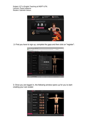 Subject: ICT in English Teaching at INSPT-UTN.
Lecturer: Paula Ledesma.
Student: Gabriela Velozo.
2- First you have to sign up, complete the gaps and then click on "register":
3- Once you are logged in, the following window opens up for you to start
creating your own avatar:
 